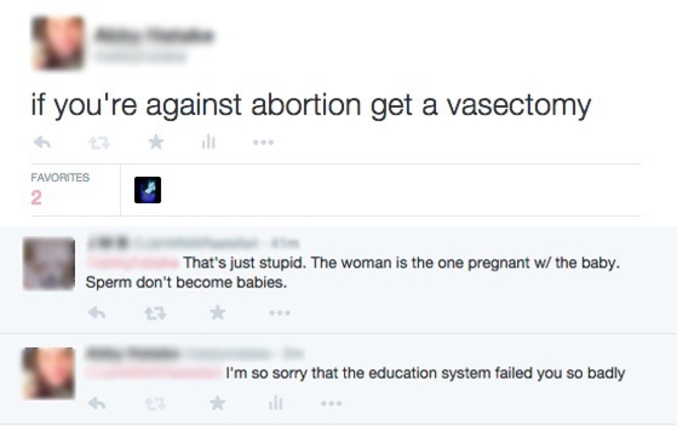 - Si vous êtes contre l'avortement, faites-vous une vasectomie.
- C'est stupide. La femme tombe enceinte d'un bébé. Le sperme ne donne pas de bébés.
- Je suis désolée que le système éducatif ait autant échoué avec vous.
______________________________________
... ça serait de commencer par éduquer correctement ?
