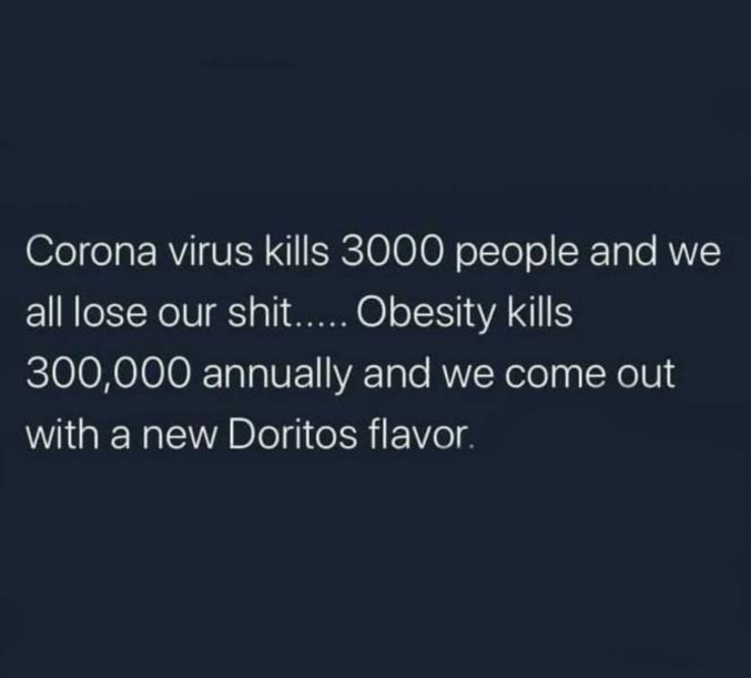 Pour les anglophobes :
"le corona virus tue 3000 personnes et on chie dans nos frocs... l'obésité en tue 300.000 par an et on sort un nouveau parfum de Doritos"