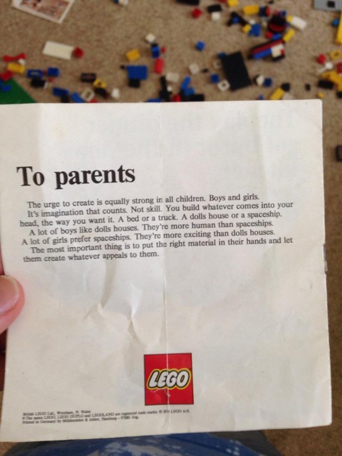 Un internaute a mis en ligne une lettre que Lego adressait aux parents dans les années 1980, alors qu'il jouait aux Lego avec sa nièce et son neveu dans la maison de leur grand-mère.

"Chers parents.

Le besoin de créer est identique chez tous les enfants. Garçons ou filles. C'est l'imagination qui compte. Pas l'habileté manuelle. On construit ce qui nous vient à l'esprit, de la façon que l'on veut. Un lit comme un camion. Une maison de poupée comme un vaisseau spatial.

Beaucoup de petits garçons aiment les maisons de poupées. Elles sont plus humaines que les vaisseaux spatiaux. Beaucoup de petites filles préfèrent les vaisseaux spatiaux. Ils sont plus excitants que les maisons de poupées.

La chose la plus importante est de mettre le bon matériel entre leurs mains et de les laisser créer ce qui les attire."

Le message correspond à une publicité de la marque en 1981 où on voyait une petite fille en salopette tenant sa réalisation en briques entre ses mains, avec le message suivant: ?C?est tout simplement beau?.