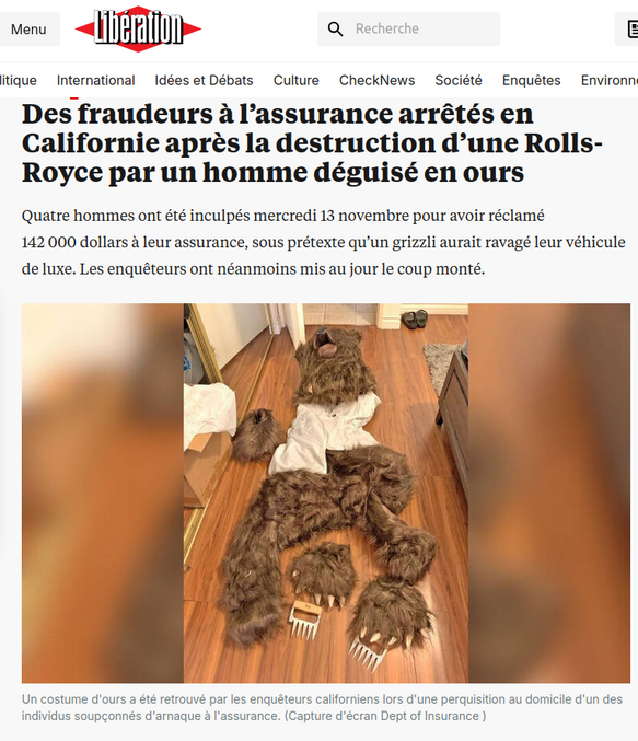 suite au post https://lelombrik.net/161852
c’était il y a 3 jours...

https://www.liberation.fr/international/amerique/des-fraudeurs-a-lassurance-arretes-en-californie-apres-la-destruction-dune-rolls-royce-par-un-homme-deguise-en-ours-20241114_YWXDVD3UCFED3ICYUJJBOVNLTE/

et
https://www.lapresse.ca/actualites/insolite/2024-11-14/fraude-a-l-assurance/ils-se-deguisaient-en-ours-pour-ravager-des-voitures-de-luxe.php

