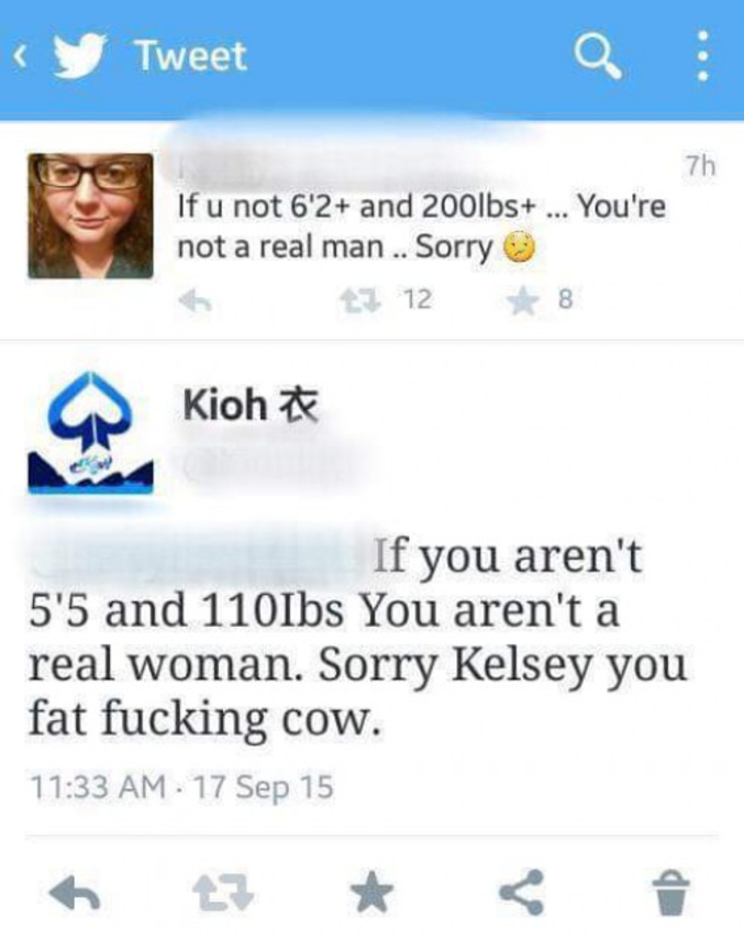 "Si tu ne fais pas plus d'1m90 et plus de 90 kg... Tu n'es pas un vrai homme... Désolé :/"
"Si tu ne fais pas 1m67 et 50 kg, tu n'es pas une vraie femme. Désolé Kelsey tu es une p*tain de grosse vache."