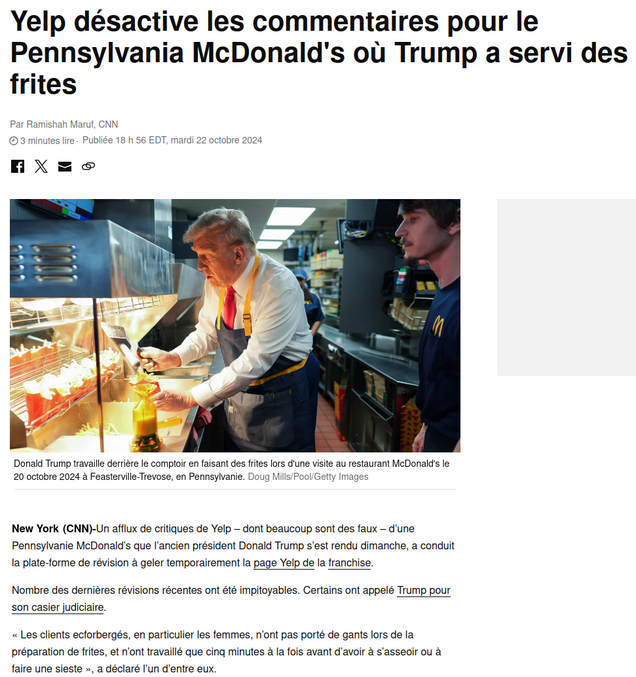 Yelp bloque les avis en ligne sur le McDo où Trump a servi des frites en Pennsylvania
en reponse au post  https://lelombrik.net/161370

le lien de CNN
https://www.cnn.com/2024/10/22/business/yelp-pennsylvania-mcdonalds-trump/index.html
(Firefox peut traduire à la vole les pages web), copié de la page  ci dessous :

Nombre des dernières révisions récentes ont été impitoyables. Certains ont appelé Trump pour son casier judiciaire.

« Criminel condamné parle mal aux clients, en particulier les femmes, n’ont pas porté de gants lors de la préparation de frites, et n’ont travaillé que cinq minutes à la fois avant d’avoir à s’asseoir ou à faire une sieste », a déclaré l’un d’entre eux.

D'autres ont profité de l'occasion pour prendre un autre coup au candidat à la présidence.

« Les frites étaient trop salées comme si quelqu’un qui avait perdu une élection majeure avait pleuré pendant une heure », a déclaré un examen.

Certains utilisateurs de Yelp ont blâmé la franchise de McDonald pour avoir permis à Trump d'accueillir un événement de campagne là-bas.

« Si vous prenez des décisions de gestion aussi mauvaises, je ne vais certainement jamais manger quoi que ce soit que vous fabriquiez », a déclaré une autre revue.

Pourtant, certains épaulement de Yelp ont haussé les épaules de l'événement de la campagne de Trump.

« Je suis allé à ce MacDonalds bien avant que Trump ne vienne et je continuerai à venir longtemps après », a déclaré une revue de cinq étoiles.

A vous de trouver les perles rares ;-)

Entre temps Le CDC lance une alerte sur la sécurité alimentaire concernant une épidémie d’E.coli qui serait liée a McDonald’s. 
https://www.cnn.com/2024/10/22/health/mcdonalds-cdc-ecoli-outbreak/index.html