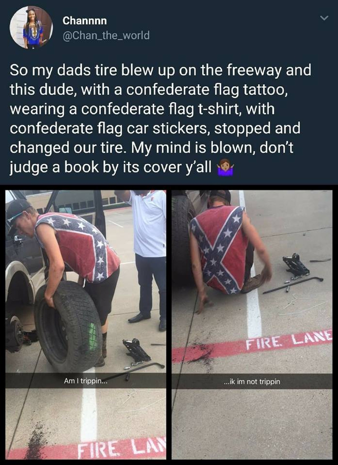 Mon père a crevé sa roue sur l'autoroute et ce mec, avec le drapeau confédéré tatoué, portant un T-shirt confédéré et des autocollants confédérés sur sa voiture, s'est arrêté et a changé notre roue. J'en reste sans voix, ne jugez pas un livre à sa couverture.