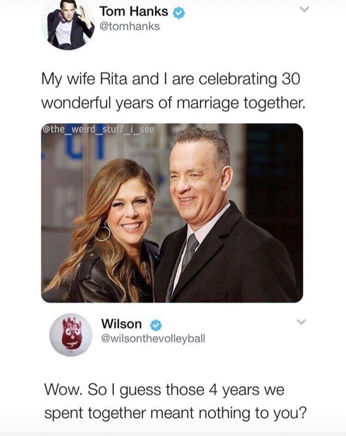 Faut avoir vu le film.
Tom: "Nous fêtons nos 30 merveilleuses années de mariage avec ma femme Rita".
Wilson: "Puu. Donc je suppose que les 4 années passées ensemble de valent rien à tes yeux ?"