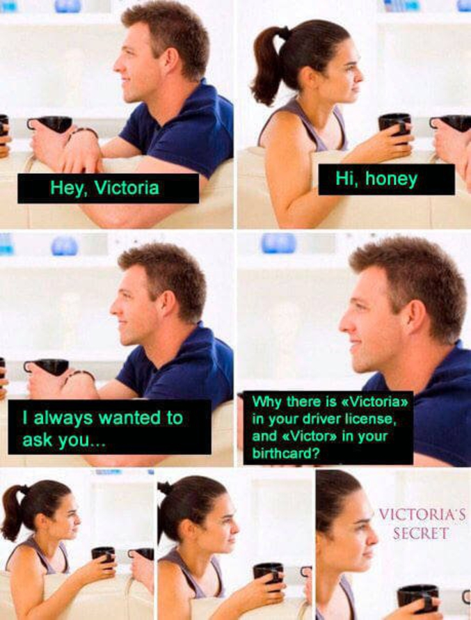 - Hé, Victoria
- Oui, miel
- J'ai toujours voulu te demander... Pourquoi est qu'il y a "Victoria" sur ton permis de conduire, et "Victor" sur ton faire-part de naissance ?