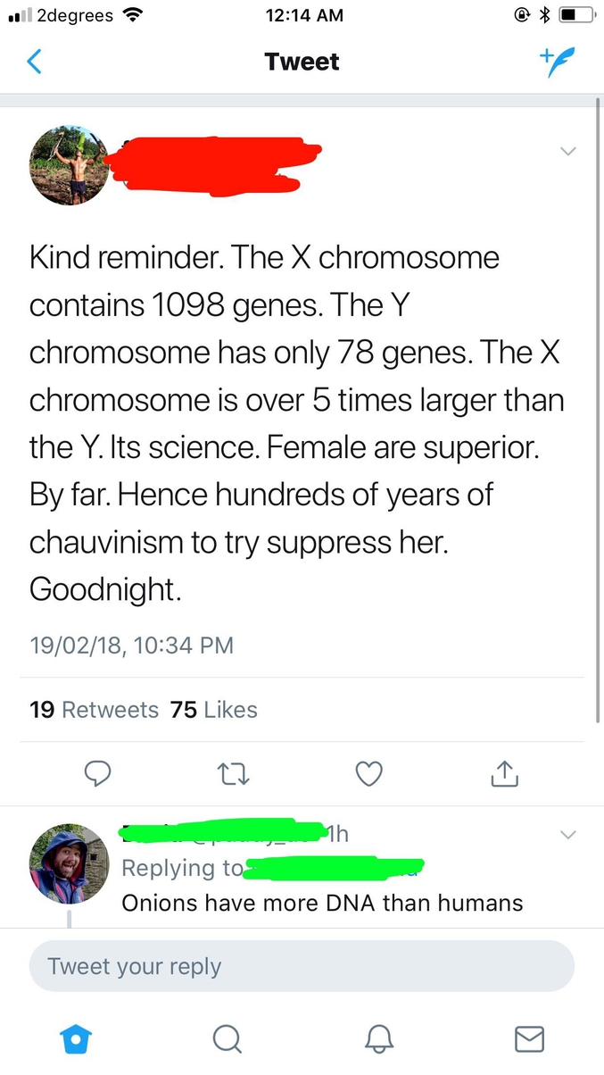 "- Petit rappel. Le chromosome X comporte 1098 gènes. Le chromosome Y n'en comprend que 78. Le chromosome X est plus de 5 fois plus grand que le Y. C'est scientifique. Les femmes sont supérieures. Et de loin. Même si des centaines d'années de chauvinisme ont essayé de la supprimer. Bonne nuit.

- Les oignons ont plus de matière ADN que les humains."