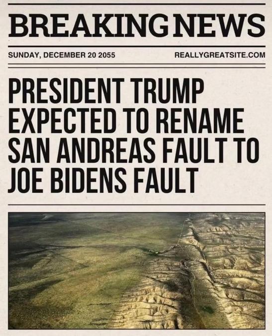 C'est la faute à Rayek...

* Pour les non brittophone :
Trump s'apprête a renommer la Faille de St Andréas en Faille de Joe Biden.
Jeux de mots en anglais où faille et faute son le même mot.
En cette période de récession économique ou après plus de 100 jours de pouvoir Trump blâme J.Biden et du piteux état du pays qu'il aurait laissé.

Hors fin novembre dernier quand la bourse grimpait après l'annonce de sa victoire, il se vantait déjà que c'était grâce à lui que les marchés avaient confiance dans la croissance que son mandat allait amener...
Bref c'est jamais de sa faute quand ça foire...
