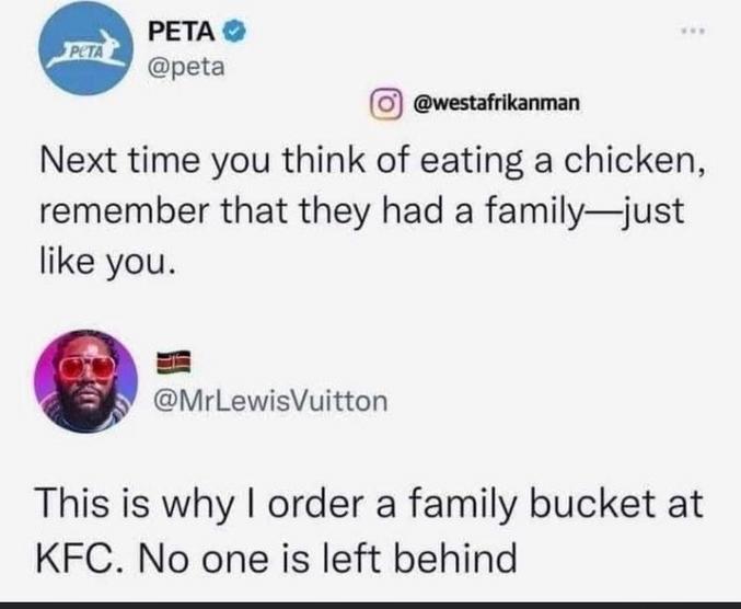Run Chicken, Ruuunnn

PETA : la prochaine fois que vous pensez manger un poulet, rappelez-vous qu’il avait une famille - tout comme vous.

Mr Lewis Vuitton : C’est pourquoi je commande toujours un baril familial à KFC. Pour que personne ne soit laissé de côté !!