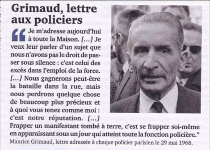 La lettre complète (29 Mai 1968) :
"Je m'adresse aujourd'hui à toute la Maison : aux gardiens comme aux gradés, aux officiers comme aux patrons, et je veux leur parler d'un sujet que nous n'avons pas le droit de passer sous silence : c'est celui des excès dans l'emploi de la force.
Si nous ne nous expliquons pas très clairement et très franchement sur ce point, nous gagnerons peut-être la bataille sur ce point, nous gagnerons peut-être la bataille dans la rue, mais nous perdrons quelque chose de beaucoup plus précieux et à quoi vous tenez comme moi : c'est notre réputation.
Je sais, pour en avoir parlé avec beaucoup d'entre vous, que, dans votre immense majorité, vous condamnez certaines méthodes. Je sais aussi, et vous le savez avec moi, que des faits se sont produits que personne ne peut accepter.
Bien entendu, il est déplorable que, trop souvent, la presse fasse le procès de la police en citant ces faits séparés de leur contexte et ne dise pas, dans le même temps, tout ce que la même police a subi d'outrages et de coups en gardant son calme et en faisant simplement son devoir.
Je suis allé toutes les fois que je l'ai pu au chevet de nos blessés, et c'est en témoin que je pourrais dire la sauvagerie de certaines agressions qui vont du pavé lancé de plein fouet sur une troupe immobile, jusqu'au jet de produits chimiques destinés à aveugler ou à brûler gravement.
Tout cela est tristement vrai et chacun de nous en a eu connaissance.
C'est pour cela que je comprends que lorsque des hommes ainsi assaillis pendant de longs moments reçoivent l'ordre de dégager la rue, leur action soit souvent violente. Mais là où nous devons bien être tous d'accord, c'est que, passé le choc inévitable du contact avec des manifestants agressifs qu'il s'agit de repousser, les hommes d'ordre que vous êtes doivent aussitôt reprendre toute leur maîtrise.
Frapper un manifestant tombé à terre, c'est se frapper soi-même en apparaissant sous un jour qui atteint toute la fonction policière. Il est encore plus grave de frapper des manifestants après arrestation et lorsqu'ils sont conduits dans des locaux de police pour y être interrogés.
Je sais que ce que je dis là sera mal interprété par certains, mais je sais que j'ai raison et qu'au fond de vous-mêmes vous le reconnaissez.
Si je parle ainsi, c'est parce que je suis solidaire de vous. Je l'ai dit déjà et je le répèterai : tout ce que fait la police parisienne me concerne et je ne me séparerai pas d'elle dans les responsabilités. C'est pour cela qu'il faut que nous soyons également tous solidaires dans l'application des directives que je rappelle aujourd'hui et dont dépend, j'en suis convaincu, l'avenir de la préfecture de police.
Dites-vous bien et répétez-le autour de vous : toutes les fois qu'une violence illégitime est commise contre un manifestant, ce sont des dizaines de ses camarades qui souhaitent le venger. Cette escalade n'a pas de limites.
Dites-vous aussi que lorsque vous donnez la preuve de votre sang-froid et de votre courage, ceux qui sont en face de vous sont obligés de vous admirer même s'ils ne le disent pas.
Nous nous souviendrons, pour terminer, qu'être policier n'est pas un métier comme les autres ; quand on l'a choisi, on en a accepté les dures exigences mais aussi la grandeur.
Je sais les épreuves que connaissent beaucoup d'entre vous. Je sais votre amertume devant les réflexions désobligeantes ou les brimades qui s'adressent à vous ou à votre famille, mais la seule façon de redresser cet état d'esprit déplorable d'une partie de la population, c'est de vous montrer constamment sous votre vrai visage et de faire une guerre impitoyable à tous ceux, heureusement très peu nombreux, qui par leurs actes inconsidérés accréditeraient précisément cette image déplaisante que l'on cherche à donner de nous.
Je vous redis toute ma confiance et toute mon admiration pour vous avoir vus à l'œuvre pendant vingt-cinq journées exceptionnelles, et je sais que les hommes de cœur que vous êtes me soutiendront totalement dans ce que j'entreprends et qui n'a d'autre but que de défendre la police dans son honneur et devant la nation.
Maurice Grimaud" (préfet de Police de Paris en Mai 1968)