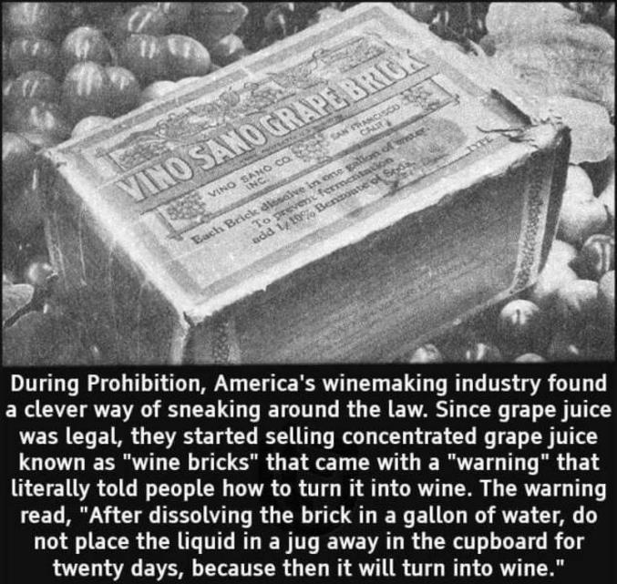 Durant la prohibition, l'industrie vinicole américaine à trouvé un moyen de contourner la loi. Comme le jus de raisin etait légal, ils ont vendu du jus concentré appelé "brique de vin" sur l'étiquette une mention "ATTENTION" expliquait qu'il ne fallait pas le diluer dans l'eau et placez le liquide dans une cruche rangée dans le placard pendant vingt jours, sinon ça se transformerait en vin...