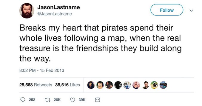 Réflexion philosophique sur l'amitié et la piraterie:

"ça me brise le cœur que les pirates passent leurs vies entière à suivre une carte, quand le vrai trésor est l'amitié qu'ils construisent le long de la route"

-JasonLastname -Twitter-