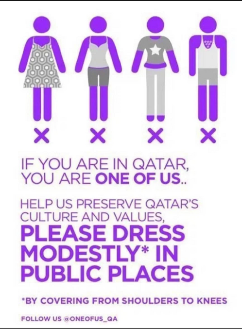 [ Si tu es au Qatar
Tu es UN DES NÔTRES..

Aidez nous à préserver les valeurs et la culture du Qatar,
SVP HABILLEZ VOUS HUMBLEMENT DANS LES LIEUX PUBLICS*
*en vous couvrant des épaules aux genoux

suivez nous sur @oneofus_QA ]

Ah là ? où ah que barres toi de là ?