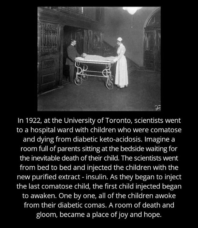 Traduction:
En 1922, à l'Université de Toronto, des scientifiques se rendirent dans une salle d'hôpital occupée par des enfants comateux et mourants d'acidocétose diabétique.
Imaginez une chambre pleine de parents assis aux chevets des lits, attendant la mort inévitable de leur enfant.
Les scientifiques passèrent de lit en lit et injectèrent aux enfants un nouvel extrait purifié : l'insuline.
Alors qu'ils administraient l'injection au dernier des enfants comateux, le premier enfant piqué commença à se réveiller.
Un par un, tous les enfants sortirent de leur coma diabétique.
Une salle de mort et de tristesse, devenue un lieu de joie et d'espoir.
